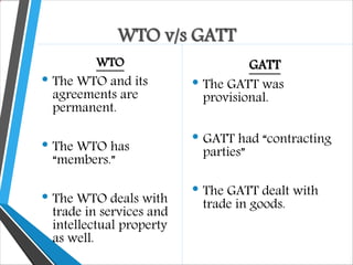WTO v/s GATT
WTO
• The WTO and its
agreements are
permanent.
• The WTO has
“members.”
• The WTO deals with
trade in services and
intellectual property
as well.
GATT
• The GATT was
provisional.
• GATT had “contracting
parties”
• The GATT dealt with
trade in goods.
 