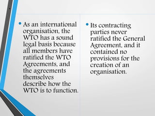 .
•As an international
organisation, the
WTO has a sound
legal basis because
all members have
ratified the WTO
Agreements, and
the agreements
themselves
describe how the
WTO is to function.
•Its contracting
parties never
ratified the General
Agreement, and it
contained no
provisions for the
creation of an
organisation.
 