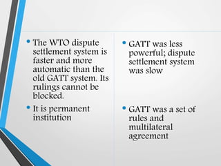 • The WTO dispute
settlement system is
faster and more
automatic than the
old GATT system. Its
rulings cannot be
blocked.
• It is permanent
institution
• GATT was less
powerful; dispute
settlement system
was slow
• GATT was a set of
rules and
multilateral
agreement
 