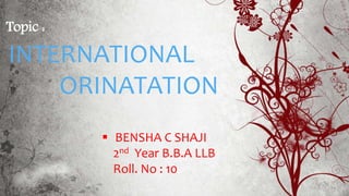 Topic :
INTERNATIONAL
ORINATATION
 BENSHA C SHAJI
2nd Year B.B.A LLB
Roll. No : 10
 