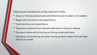 following are considered as wholly obtained in India.
• A)raw or mineral productsextracted from its soil, its water or its seabed;
• B)agricultural products harvested there;
• C)animals born and raised there;
• D)products obtained from animals referred to in clause (c) above;
• E)products obtained by hunting or fishing conducted there;
• F)products of sea fishing and other marine products taken from the high
seas by its vessels
 