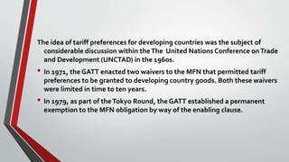 The idea of tariff preferences for developing countries was the subject of
considerable discussion within theThe United Nations Conference onTrade
and Development (UNCTAD) in the 1960s.
• In 1971, the GATT enacted two waivers to the MFN that permitted tariff
preferences to be granted to developing country goods. Both these waivers
were limited in time to ten years.
• In 1979, as part of theTokyo Round, the GATT established a permanent
exemption to the MFN obligation by way of the enabling clause.
 