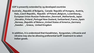 GSP is presently extended by 29 developed countries
Australia , Republic of Bulgaria, Canada Republic of Hungary, Austria,
Italy ,Czech Republic, Republic of Poland ,Belgium, Luxembourg ,
European Union Russian Federation ,Denmark ,Netherlands, Japan
,Slovakia ,Finland ,Portugal New Zealand, Switzerland ,France ,Spain
,Norway ,Republic of Belarus ,United States of America ,Germany
,Sweden , Greece, United Kingdom
In addition, it is understood that Kazakhstan, Kyrgyzstan, Lithuania and
Ukraine may also be allowing preferential tariff treatment to select
Indian goods.
 