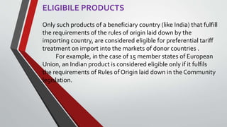 ELIGIBILE PRODUCTS
Only such products of a beneficiary country (like India) that fulfill
the requirements of the rules of origin laid down by the
importing country, are considered eligible for preferential tariff
treatment on import into the markets of donor countries .
For example, in the case of 15 member states of European
Union, an Indian product is considered eligible only if it fulfils
the requirements of Rules of Origin laid down in the Community
legislation.
 