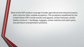 Most of the GSP product coverage includes agricultural and industrial exports
with a few but often notable exceptions.The exceptions established by the
United States GSP include textiles and apparel, certain footwear, certain
leather products ( handbags, luggage), certain watches and watch parts,
and petroleum and petroleum products.
 