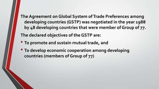 The Agreement on Global System ofTrade Preferences among
developing countries (GSTP) was negotiated in the year 1988
by 48 developing countries that were member of Group of 77.
The declared objectives of the GSTP are:
• To promote and sustain mutual trade, and
• To develop economic cooperation among developing
countries (members of Group of 77)
 