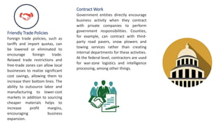 Friendly Trade Policies
Foreign trade policies, such as
tariffs and import quotas, can
be lowered or eliminated to
encourage foreign trade.
Relaxed trade restrictions and
free-trade zones can allow local
businesses to realize significant
cost savings, allowing them to
increase their bottom lines. The
ability to outsource labor and
manufacturing to lower-cost
markets in addition to sourcing
cheaper materials helps to
increase profit margins,
encouraging business
expansion.
Contract Work
Government entities directly encourage
business activity when they contract
with private companies to perform
government responsibilities. Counties,
for example, can contract with third-
party road pavers, snow plowers and
towing services rather than creating
internal departments for these activities.
At the federal level, contractors are used
for war-zone logistics and intelligence
processing, among other things.
 