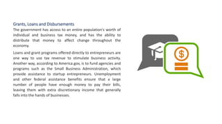 Grants, Loans and Disbursements
The government has access to an entire population's worth of
individual and business tax money, and has the ability to
distribute that money to affect change throughout the
economy.
Loans and grant programs offered directly to entrepreneurs are
one way to use tax revenue to stimulate business activity.
Another way, according to America.gov, is to fund agencies and
programs such as the Small Business Administration, which
provide assistance to startup entrepreneurs. Unemployment
and other federal assistance benefits ensure that a large
number of people have enough money to pay their bills,
leaving them with extra discretionary income that generally
falls into the hands of businesses.
 