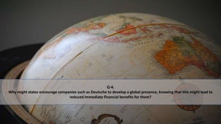 Q-4.
Why might states encourage companies such as Deutsche to develop a global presence, knowing that this might lead to
reduced immediate financial benefits for them?
 