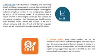 1. Increase sales: If the business is succeeding then expanding
globally will likely improve overall revenue. Approximately 90%
of the world’s population does not speak English – this suggests
customers are global and that if your company looks beyond
the shores of the domestic market. If the company has a
unique product or technological advantage not available to
international competitors then this advantage should result in
major business success abroad. For example, if we run a
software company and add a French and German language
version, we will extend the total market by nearly 200 million.
2. Improve profits: Many export markets are not as
competitive as Germany and therefore price pressures are far
less . It is common practice for German products to be sold at a
higher price in many export markets – software translated into
English is much appreciated by users in the U.S and they will
become loyal customers and pay a premium.
 