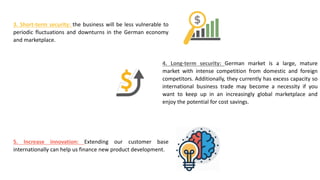 3. Short-term security: the business will be less vulnerable to
periodic fluctuations and downturns in the German economy
and marketplace.
4. Long-term security: German market is a large, mature
market with intense competition from domestic and foreign
competitors. Additionally, they currently has excess capacity so
international business trade may become a necessity if you
want to keep up in an increasingly global marketplace and
enjoy the potential for cost savings.
5. Increase innovation: Extending our customer base
internationally can help us finance new product development.
 