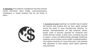 6. Exclusivity: The company’s management may have exclusive
market information about foreign customers/prospects,
marketplaces or market situations that are not known to
others.
7. Economies of scale: Exporting is an excellent way to expand
the business with products that are more widely accepted
around the world. In many manufacturing industries, for
example, internationalization can help companies achieve
greater scales of economy, especially for companies from
smaller domestic markets. In other cases, a company may seek
to exploit a unique and differentiating advantage (intellectual
property), such as a brand, service model, or patented product.
The emphasis should be on “more of the same,” with relatively
little adjustment to local markets, which would undermine
scale economies.
 