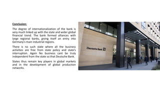 Conclusion:
The degree of internationalization of the bank is
very much linked up with the state and wider global
financial trend. The bank formed alliances with
large regional banks, giving itself an entry into
Germany's main industrial regions.
There is no such state where all the business
activities are free from state policy and state’s
interruption. Again No business cant be truly
independent from the state so that Deutsche Bank.
States thus remain key players in global markets
and in the development of global production
networks.
 