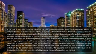 At the time of unification of the German state, the Deutsche Bank is founded. Since then the bank was wanted to
recognize themselves as an international bank. In my sense, I think the Deutsche’s degree of internationalization is
very much closely linked with state policy. The Deutsche bank is unique by comparing other globalizing companies
because it holds a strong position in international business but still able to remain its image as German. Most of its
overseas investment and asset managements are focused on the German market. To hold the position in global
market they merged some local financial and trading firms. The bank formed alliances with large regional banks,
giving itself an entry into Germany's main industrial regions. Joint ventures were symptomatic of the concentration
then under way in the German banking industry. Besides the whole regulations and laws of Deutsche bank is
undertaken by the German states themselves. In the end, the Deutsche bank is continued because of the
deregulation in the German domestic market by relaxing the rules of acquisition and mergers.
 