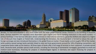 Besides, its internationalization is very much linked with the wider global financial trends. Previous to the founding of Deutsche
Bank, German importers and exporters were dependent upon English and French banking institutions in the world markets—a
serious handicap in that German bills were almost unknown in international commerce, generally disliked and subject to a higher
rate of discount than English or French bills. Understanding this limitation, the Deutsche bank is formed to reduce the cost of
foreign exchange and also introduced themselves in the global financial market. Private banks control roughly 30% of the market,
while publicly owned savings banks partially linked to state and local governments account for 50% of banking transactions, and
cooperative banks make up the balance. All three types of banks offer a full range of services to their customers. A private-owned
bank, Deutsche bank, provides special credit services, including the financing of homeowner mortgages, guarantees to small and
medium-sized businesses, financing for projects in disadvantaged regions in Germany and export financing for projects in
developing countries.
 