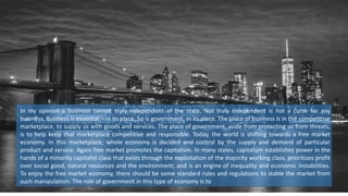 In my opinion a business cannot truly independent of the state. Not truly independent is not a curse for any
business. Business is essential – in its place. So is government, in its place. The place of business is in the competitive
marketplace, to supply us with goods and services. The place of government, aside from protecting us from threats,
is to help keep that marketplace competitive and responsible. Today, the world is shifting towards a free market
economy. In this marketplace, whole economy is decided and control by the supply and demand of particular
product and service. Again free market promotes the capitalism. In many states, capitalism establishes power in the
hands of a minority capitalist class that exists through the exploitation of the majority working class, prioritizes profit
over social good, natural resources and the environment; and is an engine of inequality and economic instabilities.
To enjoy the free market economy, there should be some standard rules and regulations to stable the market from
such manipulation. The role of government in this type of economy is to
 