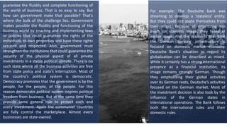 guarantee the fluidity and complete functioning of
the world of business. That is so easy to say. But
how can government make that possible? That’s
where the bulk of the challenge lies. Government
makes possible the fluidity and functioning of the
business world by enacting and implementing laws
or policies that could guarantee the rights of the
individuals to own properties and have these rights
secured and respected. Also, government must
strengthen the institutions that could guarantee the
security of the physical aspect of all private
investments in a stable political climate. There is no
such state where all the business activities are free
from state policy and state’s interruption. Most of
the country’s political system is democratic.
Democracy promotes that the government is by the
people, for the people, of the people. For this
reason democratic political system inspires political
freedom from business. But at the same time they
provide some general rule to protect each and
every investment. Again the communist countries
are fully control the marketplace. Almost every
businesses are state-owned.
For example: The Deutsche bank was
dreaming to develop a ‘stateless’ entity.
But they could not spate themselves from
their origin. Because of prioritizing too
much on stateless image, they failed at
earlier stage. And the reason is that time
the German banking infrastructure is
focused on domestic market economy.
Deutsche Bank’s situation as regard its
globalization can be described as mixed.
While it certainly has a strong international
presence as a financial institution, its
image remains strongly German. Though
they emphasizing their global activities
over its German roots, Deutsche’s activities
focused on the German market. Most of
the investment decision is also took by the
influence of the German states in
international operations. The Bank follows
both the international rules and their
domestic rules.
 