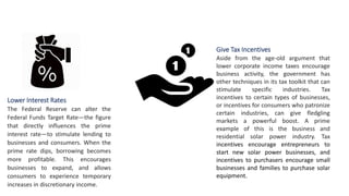 Lower Interest Rates
The Federal Reserve can alter the
Federal Funds Target Rate—the figure
that directly influences the prime
interest rate—to stimulate lending to
businesses and consumers. When the
prime rate dips, borrowing becomes
more profitable. This encourages
businesses to expand, and allows
consumers to experience temporary
increases in discretionary income.
Give Tax Incentives
Aside from the age-old argument that
lower corporate income taxes encourage
business activity, the government has
other techniques in its tax toolkit that can
stimulate specific industries. Tax
incentives to certain types of businesses,
or incentives for consumers who patronize
certain industries, can give fledgling
markets a powerful boost. A prime
example of this is the business and
residential solar power industry. Tax
incentives encourage entrepreneurs to
start new solar power businesses, and
incentives to purchasers encourage small
businesses and families to purchase solar
equipment.
 