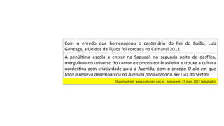 A	 penúltima	 escola	 a	 entrar	 na	 Sapucaí,	 na	 segunda	 noite	 de	 desfiles,	
mergulhou	no	universo	do	cantor	e	compositor	brasileiro	e	trouxe	a	cultura	
nordestina	com	criatividade	para	a	Avenida,	com	o	enredo	O	dia	em	que	
toda	a	realeza	desembarcou	na	Avenida	para	coroar	o	Rei	Luiz	do	Sertão.		
Com	 o	 enredo	 que	 homenageou	 o	 centenário	 do	 Rei	 do	 Baião,	 Luiz	
Gonzaga,	a	Unidos	da	Tijuca	foi	coroada	no	Carnaval	2012.		
Disponível	em:	www.cultura.rj.gov.br.	Acesso	em:	15	maio	2012	(adaptado).		
 