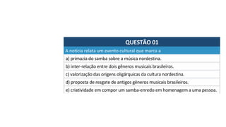 QUESTÃO	01	
a)	primazia	do	samba	sobre	a	música	nordestina.	
A	notícia	relata	um	evento	cultural	que	marca	a		
b)	inter-relação	entre	dois	gêneros	musicais	brasileiros.	
c)	valorização	das	origens	oligárquicas	da	cultura	nordestina.	
d)	proposta	de	resgate	de	antigos	gêneros	musicais	brasileiros.	
e)	criatividade	em	compor	um	samba-enredo	em	homenagem	a	uma	pessoa.		
 