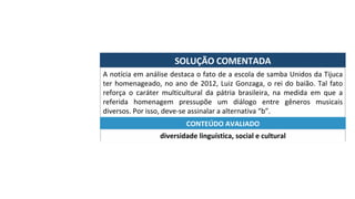 SOLUÇÃO	COMENTADA	
A	notícia	em	análise	destaca	o	fato	de	a	escola	de	samba	Unidos	da	Tijuca	
ter	homenageado,	no	ano	de	2012,	Luiz	Gonzaga,	o	rei	do	baião.	Tal	fato	
reforça	 o	 caráter	 multicultural	 da	 pátria	 brasileira,	 na	 medida	 em	 que	 a	
referida	 homenagem	 pressupõe	 um	 diálogo	 entre	 gêneros	 musicais	
diversos.	Por	isso,	deve-se	assinalar	a	alternativa	“b”.	
diversidade	linguística,	social	e	cultural	
CONTEÚDO	AVALIADO	
 