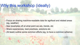Why this workshop (ideally)
• Focus on sharing machine-readable data for agrifood and related areas
(eg, weather)
• See (examples of) at what point we are, trends, etc
• Share experiences, best practices, solutions etc
• (At least) outline some common efforts (eg, to have a common schema)
 