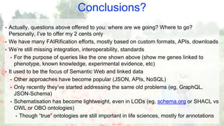Conclusions?
• Actually, questions above offered to you: where are we going? Where to go?
Personally, I’ve to offer my 2 cents only
• We have many FAIRification efforts, mostly based on custom formats, APIs, downloads
• We’re still missing integration, interoperability, standards
• For the purpose of queries like the one shown above (show me genes linked to
phenotype, known knowledge, experimental evidence, etc)
• It used to be the focus of Semantic Web and linked data
• Other approaches have become popular (JSON, APIs, NoSQL)
• Only recently they’ve started addressing the same old problems (eg, GraphQL,
JSON-Schema)
• Schematisation has become lightweight, even in LODs (eg, schema.org or SHACL vs
OWL or OBO ontologies)
• Though “true” ontologies are still important in life sciences, mostly for annotations
 