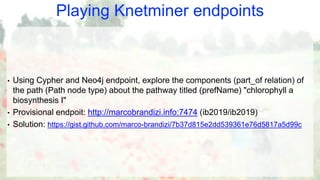 Playing Knetminer endpoints
• Using Cypher and Neo4j endpoint, explore the components (part_of relation) of
the path (Path node type) about the pathway titled (prefName) "chlorophyll a
biosynthesis I"
• Provisional endpoit: http://marcobrandizi.info:7474 (ib2019/ib2019)
• Solution: https://gist.github.com/marco-brandizi/7b37d815e2dd539361e76d5817a5d99c
 