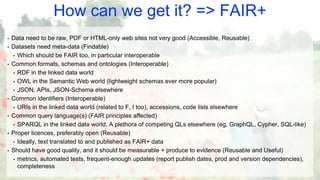 How can we get it? => FAIR+
• Data need to be raw, PDF or HTML-only web sites not very good (Accessible, Reusable)
• Datasets need meta-data (Findable)
• Which should be FAIR too, in particular interoperable
• Common formats, schemas and ontologies (Interoperable)
• RDF in the linked data world
• OWL in the Semantic Web world (lightweight schemas ever more popular)
• JSON, APIs, JSON-Schema elsewhere
• Common identifiers (Interoperable)
• URIs in the linked data world (related to F, I too), accessions, code lists elsewhere
• Common query language(s) (FAIR principles affected)
• SPARQL in the linked data world. A plethora of competing QLs elsewhere (eg, GraphQL, Cypher, SQL-like)
• Proper licences, preferably open (Reusable)
• Ideally, text translated to and published as FAIR+ data
• Should have good quality, and it should be measurable + produce to evidence (Reusable and Useful)
• metrics, automated tests, frequent-enough updates (report publish dates, prod and version dependencies),
completeness
 