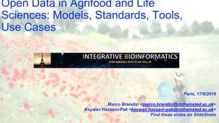 Open Data in Agrifood and Life
Sciences: Models, Standards, Tools,
Use Cases
Paris, 17/9/2019
Marco Brandizi <marco.brandizi@rothamsted.ac.uk>
Keywan Hassani-Pak <keywan.hassani-pak@rothamsted.ac.uk>
Find these slides on SlideShare
 