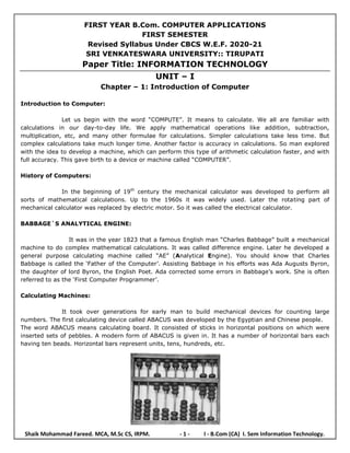 Shaik Mohammad Fareed. MCA, M.Sc CS, IRPM. - 1 - I - B.Com (CA) I. Sem Information Technology.
FIRST YEAR B.Com. COMPUTER APPLICATIONS
FIRST SEMESTER
Revised Syllabus Under CBCS W.E.F. 2020-21
SRI VENKATESWARA UNIVERSITY:: TIRUPATI
Paper Title: INFORMATION TECHNOLOGY
UNIT – I
Chapter – 1: Introduction of Computer
Introduction to Computer:
Let us begin with the word “COMPUTE”. It means to calculate. We all are familiar with
calculations in our day-to-day life. We apply mathematical operations like addition, subtraction,
multiplication, etc, and many other formulae for calculations. Simpler calculations take less time. But
complex calculations take much longer time. Another factor is accuracy in calculations. So man explored
with the idea to develop a machine, which can perform this type of arithmetic calculation faster, and with
full accuracy. This gave birth to a device or machine called “COMPUTER”.
History of Computers:
In the beginning of 19th
century the mechanical calculator was developed to perform all
sorts of mathematical calculations. Up to the 1960s it was widely used. Later the rotating part of
mechanical calculator was replaced by electric motor. So it was called the electrical calculator.
BABBAGE`S ANALYTICAL ENGINE:
It was in the year 1823 that a famous English man “Charles Babbage” built a mechanical
machine to do complex mathematical calculations. It was called difference engine. Later he developed a
general purpose calculating machine called “AE” (Analytical Engine). You should know that Charles
Babbage is called the „Father of the Computer‟. Assisting Babbage in his efforts was Ada Augusts Byron,
the daughter of lord Byron, the English Poet. Ada corrected some errors in Babbage‟s work. She is often
referred to as the „First Computer Programmer‟.
Calculating Machines:
It took over generations for early man to build mechanical devices for counting large
numbers. The first calculating device called ABACUS was developed by the Egyptian and Chinese people.
The word ABACUS means calculating board. It consisted of sticks in horizontal positions on which were
inserted sets of pebbles. A modern form of ABACUS is given in. It has a number of horizontal bars each
having ten beads. Horizontal bars represent units, tens, hundreds, etc.
 