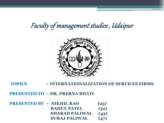Facultyofmanagementstudies, Udaipur
TOPICS – INTERNATIONALIZATION OF SERVICES FIRMS
PRESENTED TO – DR. PRERNA BHATI
PRESENTED BY – NIKHIL RAO (25)
RAHUL PATEL (32)
SHARAD PALIWAL (43)
SURAJ PALIWAL (47)
 