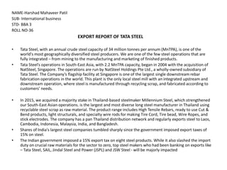 NAME-Harshad Mahaveer Patil
SUB- International business
STD- BBA 3
ROLL NO-36
EXPORT REPORT OF TATA STEEL
• Tata Steel, with an annual crude steel capacity of 34 million tonnes per annum (MnTPA), is one of the
world's most geographically diversified steel producers. We are one of the few steel operations that are
fully integrated – from mining to the manufacturing and marketing of finished products.
• Tata Steel’s operations in South-East Asia, with 2.2 MnTPA capacity, began in 2004 with the acquisition of
NatSteel, Singapore. The operations are run by NatSteel Holdings Pte Ltd., a wholly-owned subsidiary of
Tata Steel. The Company’s flagship facility at Singapore is one of the largest single downstream rebar
fabrication operations in the world. This plant is the only local steel mill with an integrated upstream and
downstream operation, where steel is manufactured through recycling scrap, and fabricated according to
customers’ needs.
• In 2015, we acquired a majority stake in Thailand-based steelmaker Millennium Steel, which strengthened
our South-East Asian operations. is the largest and most diverse long steel manufacturer in Thailand using
recyclable steel scrap as raw material. The product range includes High Tensile Rebars, ready to use Cut &
Bend products, light structurals, and specialty wire rods for making Tire Cord, Tire bead, Wire Ropes, and
stick electrodes. The company has a pan Thailand distribution network and regularly exports steel to Laos,
Cambodia, Indonesia, Malaysia, India, and Bangladesh.
• Shares of India's largest steel companies tumbled sharply since the government imposed export taxes of
15% on steel.
• The Indian government imposed a 15% export tax on eight steel products. While it also slashed the import
duty on crucial raw materials for the sector to zero, top steel makers who had been banking on exports like
– Tata Steel, SAIL, Jindal Steel and Power (JSPL) and JSW Steel - will be majorly impacted
 