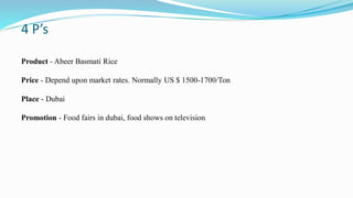 4 P’s
Product - Abeer Basmati Rice
Price - Depend upon market rates. Normally US $ 1500-1700/Ton
Place - Dubai
Promotion - Food fairs in dubai, food shows on television
 