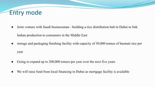 Entry mode
● Joint venture with Saudi businessman - building a rice distribution hub in Dubai to link
Indian production to consumers in the Middle East
● storage and packaging finishing facility with capacity of 50,000 tonnes of basmati rice per
year
● Going to expand up to 200,000 tonnes per year over the next five years
● We will raise fund from local financing in Dubai as mortgage facility is available
 