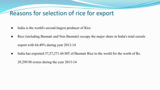 Reasons for selection of rice for export
● India is the world's second largest producer of Rice
● Rice (including Basmati and Non Basmati) occupy the major share in India's total cereals
export with 64.40% during year 2013-14
● India has exported 37,57,271.44 MT of Basmati Rice to the world for the worth of Rs.
29,299.96 crores during the year 2013-14
 