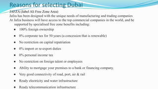 Reasons for selecting Dubai
JAFZA (Jabel Ali Free Zone Area)
Jafza has been designed with the unique needs of manufacturing and trading companies
At Jafza business will have access to the top commercial companies in the world, and be
supported by specialised free zone benefits including:
● 100% foreign ownership
● 0% corporate tax for 50 years (a concession that is renewable)
● No restriction on capital repatriation
● 0% import or re-export duties
● 0% personal income tax
● No restriction on foreign talent or employees
● Ability to mortgage your premises to a bank or financing company.
● Very good connectivity of road, port, air & rail
● Ready electricity and water infrastructure
● Ready telecommunication infrastructure
 