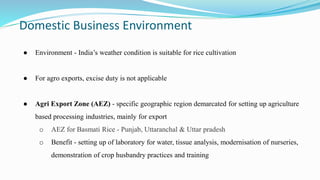Domestic Business Environment
● Environment - India’s weather condition is suitable for rice cultivation
● For agro exports, excise duty is not applicable
● Agri Export Zone (AEZ) - specific geographic region demarcated for setting up agriculture
based processing industries, mainly for export
o AEZ for Basmati Rice - Punjab, Uttaranchal & Uttar pradesh
o Benefit - setting up of laboratory for water, tissue analysis, modernisation of nurseries,
demonstration of crop husbandry practices and training
 