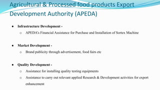 Agricultural & Processed food products Export
Development Authority (APEDA)
● Infrastructure Development -
o APEDA’s Financial Assistance for Purchase and Installation of Sortex Machine
● Market Development -
o Brand publicity through advertisement, food fairs etc
● Quality Development -
o Assistance for installing quality testing equipments
o Assistance to carry out relevant applied Research & Development activities for export
enhancement
 