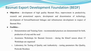 Basmati Export Development Foundation (BEDF)
● Objectives - development of high quality Basmati Rice, improvement in productivity,
research and promotional aspects, development and dissemination of technology,
development of forward/backward linkages and infrastructure development in respect of
Basmati Rice
● Facilities -
o Demonstration and Training Farm - recommended practices are demonstrated for both,
production of crop and the seed
o Awareness Workshops for Basmati Growers - during the Kharif season about 15
Workshops are organised
o Laboratory for Testing of Quality and Authenticity - testing parameters like Quality,
Pesticide Residues
 