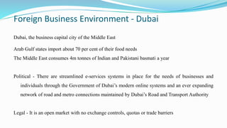 Foreign Business Environment - Dubai
Dubai, the business capital city of the Middle East
Arab Gulf states import about 70 per cent of their food needs
The Middle East consumes 4m tonnes of Indian and Pakistani basmati a year
Political - There are streamlined e-services systems in place for the needs of businesses and
individuals through the Government of Dubai’s modern online systems and an ever expanding
network of road and metro connections maintained by Dubai’s Road and Transport Authority
Legal - It is an open market with no exchange controls, quotas or trade barriers
 