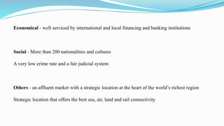 Economical - well serviced by international and local financing and banking institutions
Social - More than 200 nationalities and cultures
A very low crime rate and a fair judicial system
Others - an affluent market with a strategic location at the heart of the world’s richest region
Strategic location that offers the best sea, air, land and rail connectivity
 