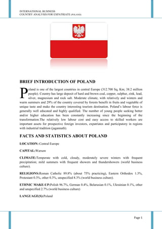 INTERNATIONAL BUSINESS
COUNTRY ANALYSIS FOR EXPATRIATE (POLAND)

BRIEF INTRODUCTION OF POLAND

P

oland is one of the largest countries in central Europe (312.700 Sq, Km; 38.2 million
people). Country has large deposit of hard and brown coal, copper, sulphur, zink, lead,
silver, magnesium and rock salt. Moderate climate, with relatively and winters and
warm summers and 29% of the country covered by forests benefit in fruits and vegetable of
unique taste and make the country interesting tourism destination. Poland’s labour force is
generally well educated and highly qualified. The number of young people seeking better
and/or higher education has been constantly increasing since the beginning of the
transformation.The relatively low labour cost and easy access to skilled workers are
important assets for prospective foreign investors, expatriates and participatory in regions
with industrial tradition (jagannath).

FACTS AND STATISTICS ABOUT POLAND
LOCATION: Central Europe
CAPITAL:Warsaw
CLIMATE:Temperate with cold, cloudy, moderately severe winters with frequent
precipitation; mild summers with frequent showers and thundershowers (world business
culture).
RELIGIONS:Roman Catholic 89.8% (about 75% practicing), Eastern Orthodox 1.3%,
Protestant 0.3%, other 0.3%, unspecified 8.3% (world business culture).
ETHNIC MAKE-UP:Polish 96.7%, German 0.4%, Belarusian 0.1%, Ukrainian 0.1%, other
and unspecified 2.7% (world business culture)
LANGUAGE(S):Poland

Page 1

 