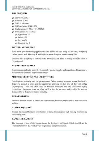 INTERNATIONAL BUSINESS
COUNTRY ANALYSIS FOR EXPATRIATE (POLAND)

THE ECONOMY







Currency: Zloty
Inflation: 0.70%
GDP: US$430bn
GDP per heads: US$11,270
Exchange rate: 1 Zloty = 34.33 PKR
Employment (% of total):
 Agriculture 15
 Industry 31
 Services 54
 Unemployed 8

IMPORTANCE OF TIME
Poles have quite interesting approach to time people are in a hurry all the time, everybody
rushes, cannot wait. Queuing & waiting is the worst thing can happen to any Pole.
Business-wise everybody is on time! Take it to the second. Time is money and Poles know it
(expatsguide).
BUSINESS HERIICHECY
Decisions are made at a senior level, normally guided by rules and regulations. Bargaining is
not commonly used as a negotiation strategy.
MEETING, GREETING AND USE OF TITLES
Greetings are generally reserved yet courteous. When greeting someone a good handshake,
direct eye contact, a smile and the appropriate greeting for that time of day will suffice
(expatsguide). Titles are often used in business situations and are considered highly
prestigious. Academic titles are often used before the surname and it might be seen as
disrespectful to dispense with this formality.
BUSINESS DRESS
Business dress in Poland is formal and conservative; business people tend to wear dark suits
and ties.
GENDER EQUALITY
Women have equal business opportunities to men, although most high-ranking positions are
still held by men.
LANGUAGE BARRIER
The language is one of the biggest issues for foreigners in Poland. Polish is difficult for
speakers both from the point of view of grammar and pronunciation.

Page 2

 