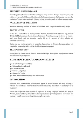INTERNATIONAL BUSINESS
COUNTRY ANALYSIS FOR EXPATRIATE (POLAND)

EDUCATION SYSTEM IN POLAND
Poland’s public education system has undergone many positive changes in recent years, and
tuition is free to all children resident there, including expats, due to the language barriers, the
majority of expats opt to send their children to international schools in Poland (expatarrivals).
AVAILABILITY OF HALAL FOOD
There are not many Muslims in Poland so halal food is not a big concern for many people
COST OF LIVING:
In the 2012 Mercer Cost of Living survey, Warsaw, Poland's most expensive city, ranked
153rd of 214 cities across five continents.Salaries in Poland are among the lowest in Europe,
and most locals end up spending nearly 40 to 50 percent of their salaries on
housing(expatarrivals).
Eating out and buying groceries is generally cheaper than in Western European cities, but
purchasing imported articles will be significantly more expensive
TRANSPORTION COST
Petrol prices in Poland are on par with the rest of Europe, while public transportation tickets
are still relatively inexpensive.

CONCERNS FOR POLAND EXPATRIATES







Re-establishing a Social Life
Missing Family & Friends
Career Concerns
Cultural Adaptation
Standard of Living
Harm done to spouse’s career and employment

MY DECISION
Although work opportunities for foreigners appear to be on the rise, but those looking to
relocate will still face a number of realities that can quickly move from "a challenge" to "a
hardship".
I will not accept this offer because of high cost of living, language barriers and being a
Muslim, non-availability of halal food.Theorganization is providing various allowances but
monetary benefit is not everything that an employee wants.

Page 3

 