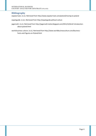 INTERNATIONAL BUSINESS
COUNTRY ANALYSIS FOR EXPATRIATE (POLAND)

Bibliography
expatarrivals. (n.d.). Retrieved from http://www.expatarrivals.com/poland/moving-to-poland
expatsguide. (n.d.). Retrieved from http://expatsguide.pl/local-culture
jagannath. (n.d.). Retrieved from http://jagannath-dutta.blogspot.com/2011/12/brief-introductionabout-poland.html
world business culture. (n.d.). Retrieved from http://www.worldbusinessculture.com/BusinessFacts-and-Figures-on-Poland.html

Page 4

 