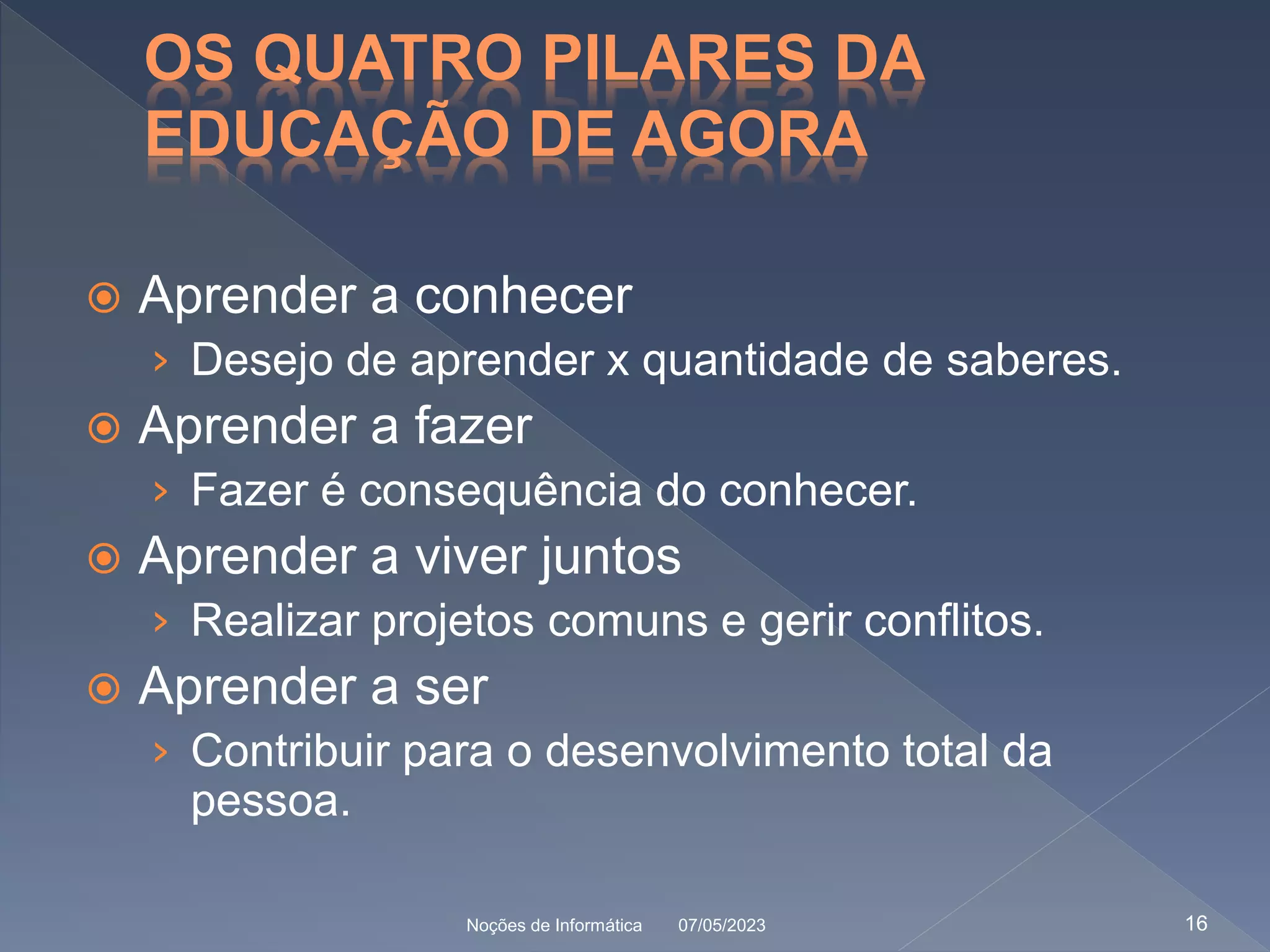OS QUATRO PILARES DA
EDUCAÇÃO DE AGORA
 Aprender a conhecer
› Desejo de aprender x quantidade de saberes.
 Aprender a fazer
› Fazer é consequência do conhecer.
 Aprender a viver juntos
› Realizar projetos comuns e gerir conflitos.
 Aprender a ser
› Contribuir para o desenvolvimento total da
pessoa.
07/05/2023
Noções de Informática 16
 