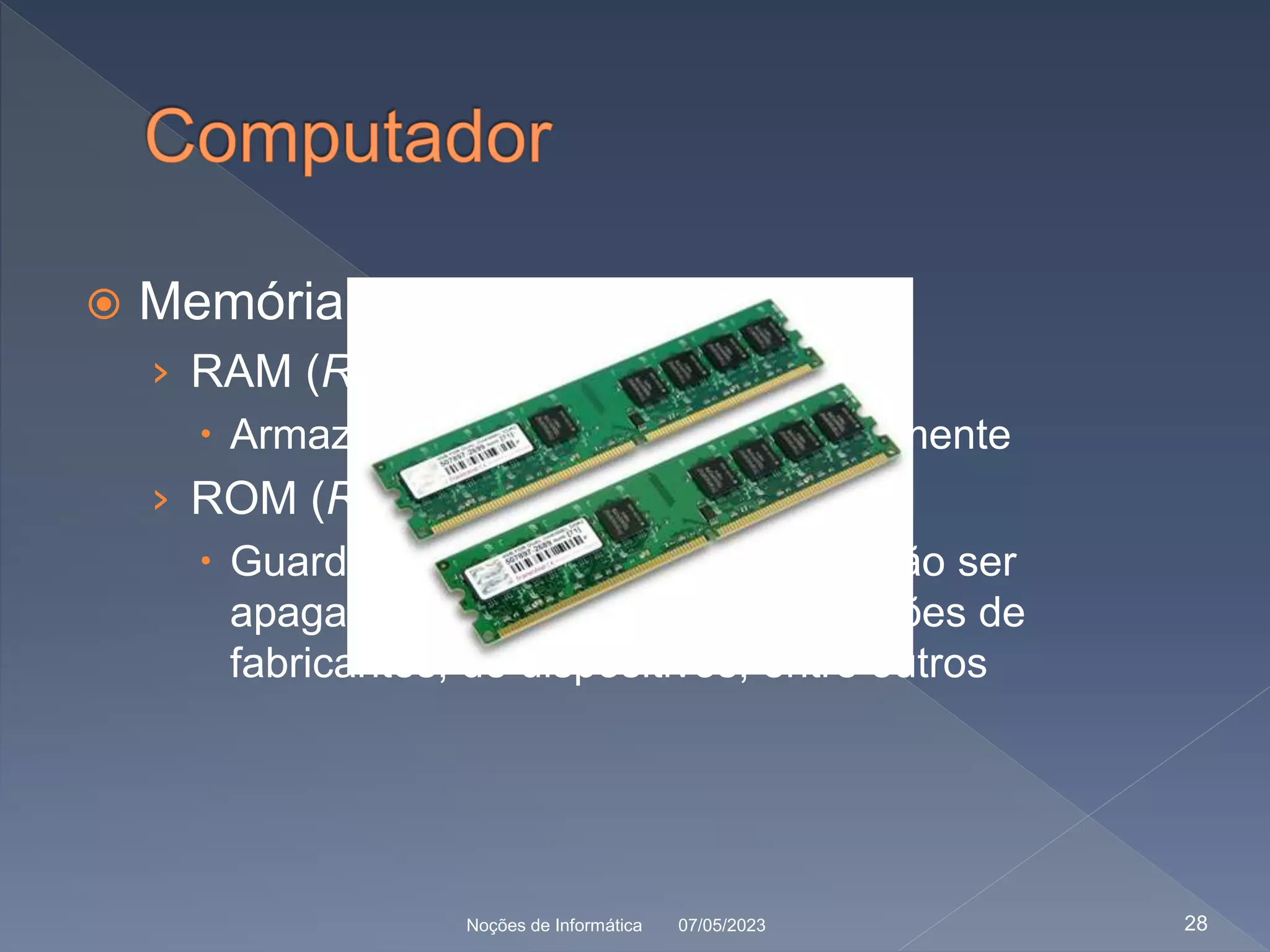 Memória
› RAM (Random Access Memory)
 Armazenam o conteúdo temporariamente
› ROM (Read Only Memory)
 Guarda informações que não poderão ser
apagadas ou modificadas: informações de
fabricantes, de dispositivos, entre outros
07/05/2023
Noções de Informática 28
 