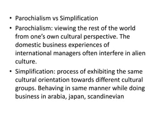 • Parochialism vs Simplification
• Parochialism: viewing the rest of the world
from one’s own cultural perspective. The
domestic business experiences of
international managers often interfere in alien
culture.
• Simplification: process of exhibiting the same
cultural orientation towards different cultural
groups. Behaving in same manner while doing
business in arabia, japan, scandinevian
 