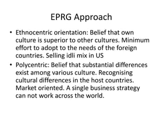 EPRG Approach
• Ethnocentric orientation: Belief that own
culture is superior to other cultures. Minimum
effort to adopt to the needs of the foreign
countries. Selling idli mix in US
• Polycentric: Belief that substantial differences
exist among various culture. Recognising
cultural differences in the host countries.
Market oriented. A single business strategy
can not work across the world.
 